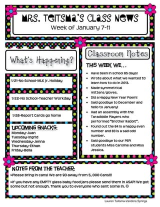 Mrs. Teitsma’s Class News
                       Week of January 7-11




                                          This week we…
                                             Have been in school 85 days!
                                             Wrote about what we wanted t0
1/21-No School-MLK jr. Holiday
                                             learn how to do in 2013.
                                             Made symmetrical
                                             mittens/gloves.
1/22-No School-Teacher Workday               Did a Happy New Year Poem!
                                             Said goodbye to December and
                                             hello to January!
                                             Had an assembly with the
 1/28-Report Cards go home                   Taradiddle Players who
                                             performed “Brother Rabbit”.
                                             Found out the 84 is a happy even
Upcoming Snacks:
                                             number and 83 is a sad odd
Monday-Juan
Tuesday-Ingrid                               number.
Wednesday-Jenna                              Said goodbye to our PEPI
Thursday-Ethan                               students Miss Caroline and Miss
Friday-Bella                                 Jessica.




Notes from the Teacher:
>Please bring in cans! We are 93 away from 5, 000 Cans!!!
>If you have any EMPTY glass baby food jars please send them in ASAP! We got
some but not enough. Thank you to everyone who sent some in. 


                                                     Lauren Teitsma-Vandora Springs
                                                              Kindergarten
 