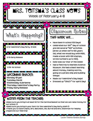 Mrs. Teitsma’s Class News
                         Week of February 4-8




                                                 This week we…
                                                    Have been in school 103 Days!
                                                    celebrated our 100th day of school
2/14-Valentine’s Day Party @ 9:30
                                                    and did several “100” activities
                                                    (drew us when we’re 100 years
                                                    old, what we would buy with $100,
                                                    made a book with 100 stamps,
2/15-Early Release
                                                    wrote numbers up to 100).
                                                    Kate was our Star of the week!
                                                    Had a field trip to Marbles Science
 2/18- No School                                    Museum. We had a blast learning
                                                    about money, making worms,
                                                    going on a pirate ship and building
Upcoming Snacks:                                    things!
Monday-Bryan                                        Made our Valentine’s Day bags!
Tuesday-David
                                                    Dressed up “CRAZY” for spirit Day!
Wednesday-Aubrianna
Thursday-Valentine’s Day Party
Friday-Early Release




 Notes from the Teacher:
>Make sure you bring in at least $2 for the Carnival Basket so that we can raise money for
our school. 
>Make sure you bring in your item for the valentine’s Day Party ASAP! 
>Thank you to Kate’s Nana, Mrs. Batchelor, Ms. Burrell and Mrs. Eisenman for helping
chaperone our field trip!


                                                             Lauren Teitsma-Vandora Springs
                                                                      Kindergarten
 