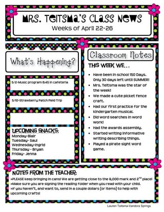 5/2-Music program 6:45 in cafeteria
5/10-Strawberry Patch Field Trip
Mrs. Teitsma’s Class News
This week we…
Have been in school 150 Days.
Only 30 days left until SUMMER!
Mrs. Teitsma was the star of
the week!
We made a cute picket fence
craft.
Had our first practice for the
kindergarten musical.
Did word searches in word
work!
Had the awards assembly.
Started writing informative
writing describing things.
Played a pirate sight word
game.
Lauren Teitsma-Vandora Springs
Kindergarten
Weeks of April 22-26
Notes from the Teacher:
>PLEASE keep bringing in cans! We are getting close to the 9,000 mark and 2nd
place!
>Make sure you are signing the reading folder when you read with your child.
>If you haven’t, and want to, send in a couple dollars (or items) to help with
upcoming crafts!
Upcoming Snacks:
Monday-Blair
Tuesday- Saul
Wednesday-Ingrid
Thursday - Bryan
Friday- Jenna
 