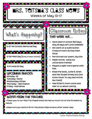 5/27-No School: Memorial Day
5/29-Field Day (bring 2 water bottles)
6/5-Awards Day
Mrs. Teitsma’s Class News
This week we…
Have been in school 164 Days.
Only 16 days left until SUMMER!
We went on a subtraction
treasure hunt during math
time!
Performed our poem, My Kite
Made words using our
Letterland friends!
Played a sight word game with
Fish
Read the book, Junie B Jones
and the Stupid Smelly bus (we
know never to say bad words
like that!)
Had Ethan’s mom come and
talk to us about saving.
Lauren Teitsma-Vandora Springs
Kindergarten
Weeks of May 13-17
Notes from the Teacher:
>Thank you to our Field Trip Chaperones! We had so much fun at the Strawberry
Patch!
>Make sure you send in $5 for the pizza/chips/snacks after water day!
Upcoming Snacks:
Monday- Eli
Tuesday- David
Wednesday-Ethan
Thursday – Barrington
Friday- Aubrianna
 