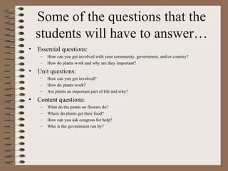 Some of the questions that the students will have to answer… Essential questions: How can you get involved with your community, government, and/or country? How do plants work and why are they important?  Unit questions: How can you get involved? How do plants work? Are plants an important part of life and why?   Content questions: What do the petals on flowers do? Where do plants get their food? How can you ask congress for help? Who is the government run by?  