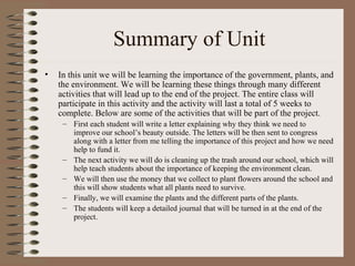 Summary of Unit In this unit we will be learning the importance of the government, plants, and the environment. We will be learning these things through many different activities that will lead up to the end of the project. The entire class will participate in this activity and the activity will last a total of 5 weeks to complete. Below are some of the activities that will be part of the project. First each student will write a letter explaining why they think we need to improve our school’s beauty outside. The letters will be then sent to congress along with a letter from me telling the importance of this project and how we need help to fund it. The next activity we will do is cleaning up the trash around our school, which will help teach students about the importance of keeping the environment clean. We will then use the money that we collect to plant flowers around the school and this will show students what all plants need to survive. Finally, we will examine the plants and the different parts of the plants.  The students will keep a detailed journal that will be turned in at the end of the project. 