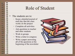 Role of Student The students are to: Keep a detailed journal of each day that the class works on the project Complete all activities Ask questions to teacher and other students Work in groups  Write a letter to congress Write a paper answering all of the questions at the beginning of the newsletter 