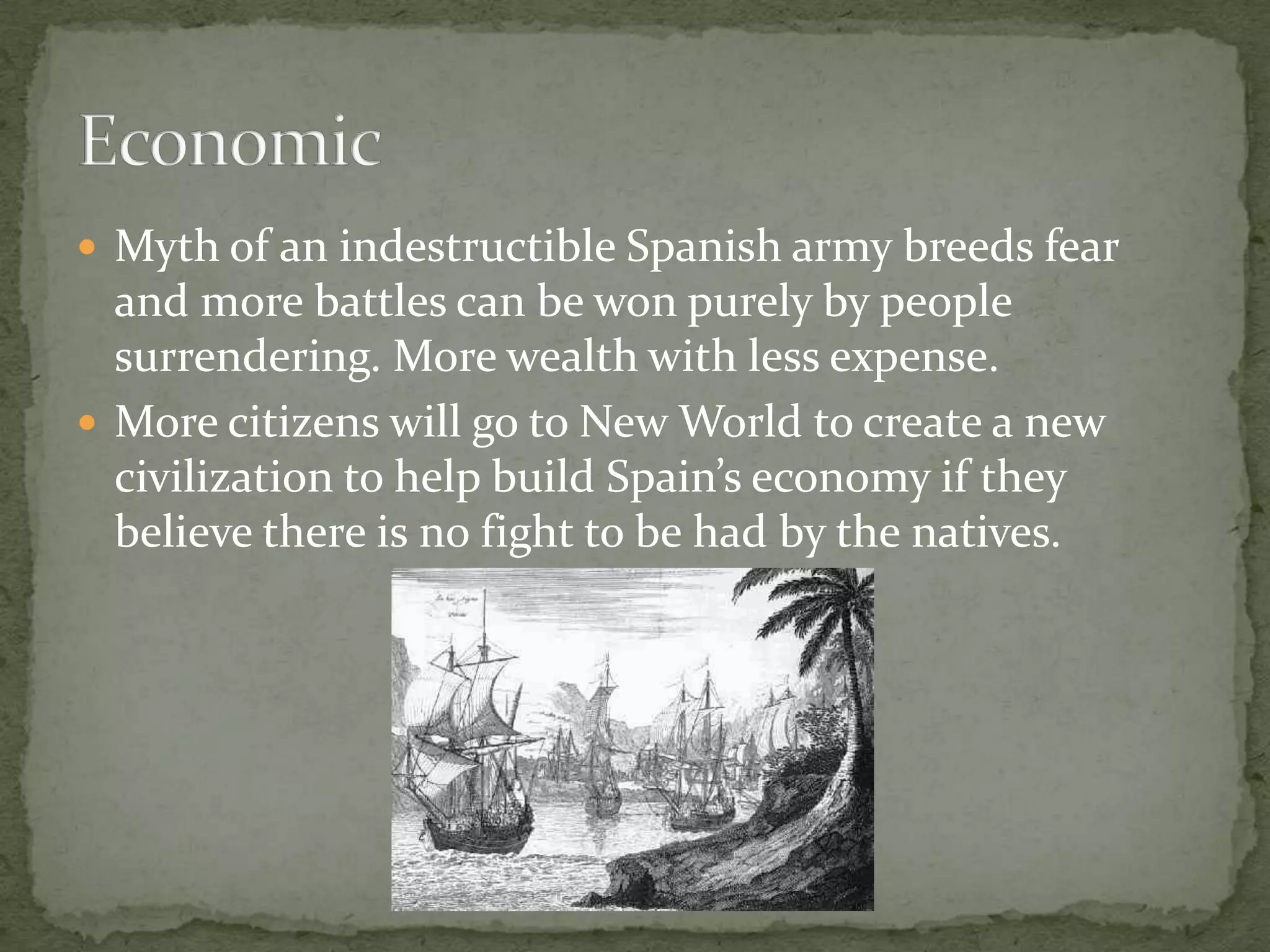 Myth of an indestructible Spanish army breeds fear and more battles can be won purely by people surrendering. More wealth with less expense.More citizens will go to New World to create a new civilization to help build Spain’s economy if they believe there is no fight to be had by the natives. Economic