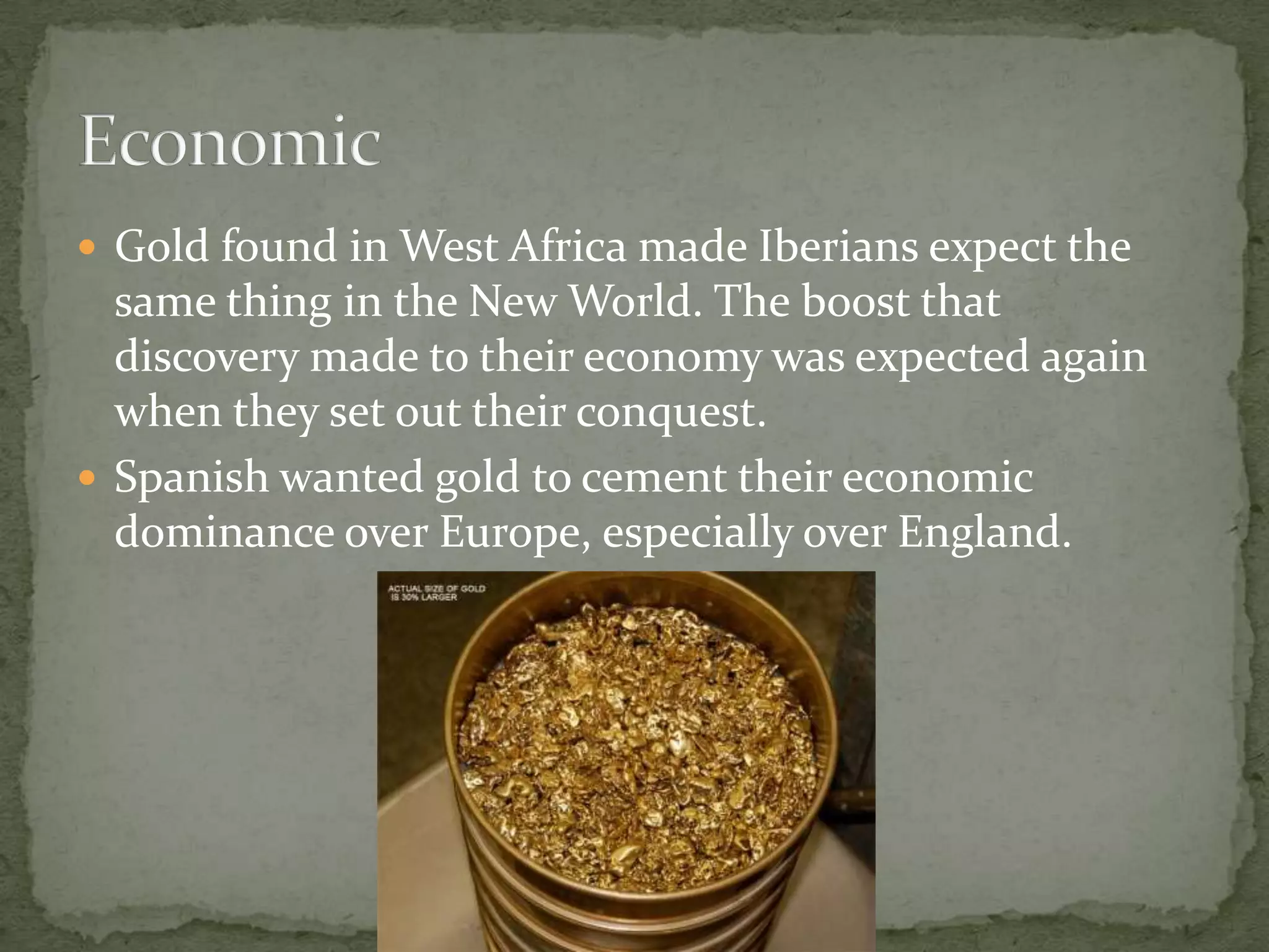 Gold found in West Africa made Iberians expect the same thing in the New World. The boost that discovery made to their economy was expected again when they set out their conquest.Spanish wanted gold to cement their economic dominance over Europe, especially over England.Economic