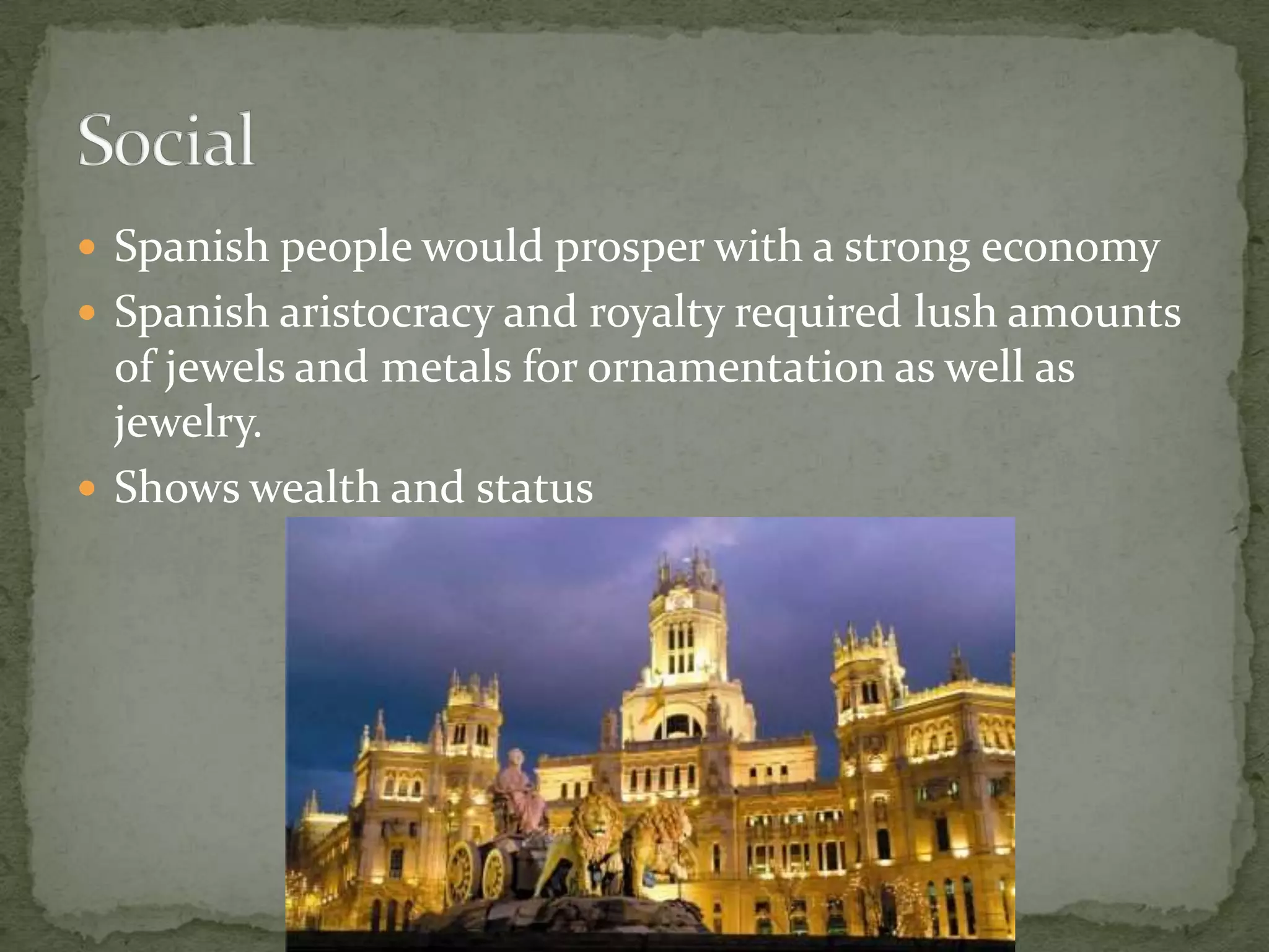 Spanish people would prosper with a strong economySpanish aristocracy and royalty required lush amounts of jewels and metals for ornamentation as well as jewelry.Shows wealth and status Social
