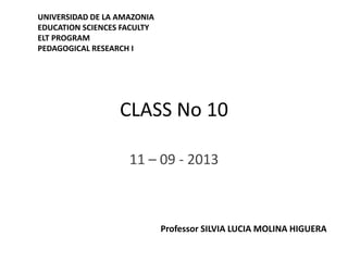 CLASS No 10
11 – 09 - 2013
UNIVERSIDAD DE LA AMAZONIA
EDUCATION SCIENCES FACULTY
ELT PROGRAM
PEDAGOGICAL RESEARCH I
Professor SILVIA LUCIA MOLINA HIGUERA
 