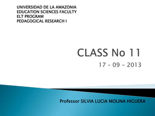 17 – 09 - 2013
UNIVERSIDAD DE LA AMAZONIA
EDUCATION SCIENCES FACULTY
ELT PROGRAM
PEDAGOGICAL RESEARCH I
Professor SILVIA LUCIA MOLINA HIGUERA
 