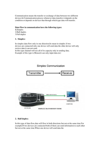 Communication means the transfer or exchange of data between two different
devices.In Communication process whenever data transfers it depends on the
condition or depends on devices that through which type data will transfer.
Data Flow in communication have the following types:
1.Simplex
2.Half duplex
3.Full duplex
1. Simplex:
In simplex data flow only in one direction.Its mean in simplex if two
devices are connected only one device will send data the other device will only
recieve data it can not send.
In this type channel will use all of its capacity only in sending data.
Example of this type is:Mouse(it can only input data etc)
2. Half duplex:
In this type of data flow,data will flow in both directions but not at the same time.For
example:If two devices are connected both of them can send information to each other
but not at the same time.When one device will send data the
 