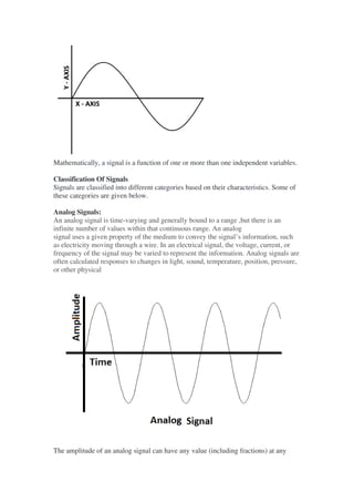 Mathematically, a signal is a function of one or more than one independent variables.
Classification Of Signals
Signals are classified into different categories based on their characteristics. Some of
these categories are given below.
Analog Signals:
An analog signal is time-varying and generally bound to a range ,but there is an
infinite number of values within that continuous range. An analog
signal uses a given property of the medium to convey the signal’s information, such
as electricity moving through a wire. In an electrical signal, the voltage, current, or
frequency of the signal may be varied to represent the information. Analog signals are
often calculated responses to changes in light, sound, temperature, position, pressure,
or other physical
The amplitude of an analog signal can have any value (including fractions) at any
 