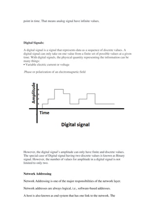 point in time. That means analog signal have infinite values.
Digital Signals:
A digital signal is a signal that represents data as a sequence of discrete values. A
digital signal can only take on one value from a finite set of possible values at a given
time. With digital signals, the physical quantity representing the information can be
many things:
• Variable electric current or voltage
.Phase or polarization of an electromagnetic field
However, the digital signal’s amplitude can only have finite and discrete values.
The special case of Digital signal having two discrete values is known as Binary
signal. However, the number of values for amplitude in a digital signal is not
limited to only two.
Network Addressing
Network Addressing is one of the major responsibilities of the network layer.
Network addresses are always logical, i.e., software-based addresses.
A host is also known as end system that has one link to the network. The
 