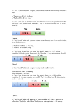 In Class A, an IP address is assigned to those networks that contain a large number of
hosts.
History of Java
o The network ID is 8 bits long.
o The host ID is 24 bits long.
In Class A, the first bit in higher order bits of the first octet is always set to 0 and the
remaining 7 bits determine the network ID. The 24 bits determine the host ID in any
network.
Class B
In Class B, an IP address is assigned to those networks that range from small-sized to
large-sized networks.
o The Network ID is 16 bits long.
o The Host ID is 16 bits long.
In Class B, the higher order bits of the first octet is always set to 10, and the
remaining14 bits determine the network ID. The other 16 bits determine the Host ID.
Class C
In Class C, an IP address is assigned to only small-sized networks.
o The Network ID is 24 bits long.
o The host ID is 8 bits long.
In Class C, the higher order bits of the first octet is always set to 110, and the
remaining 21 bits determine the network ID. The 8 bits of the host ID determine the
host in a network.
Class D
In Class D, an IP address is reserved for multicast addresses. It does not possess
subnetting. The higher order bits of the first octet is always set to 1110, and the
 
