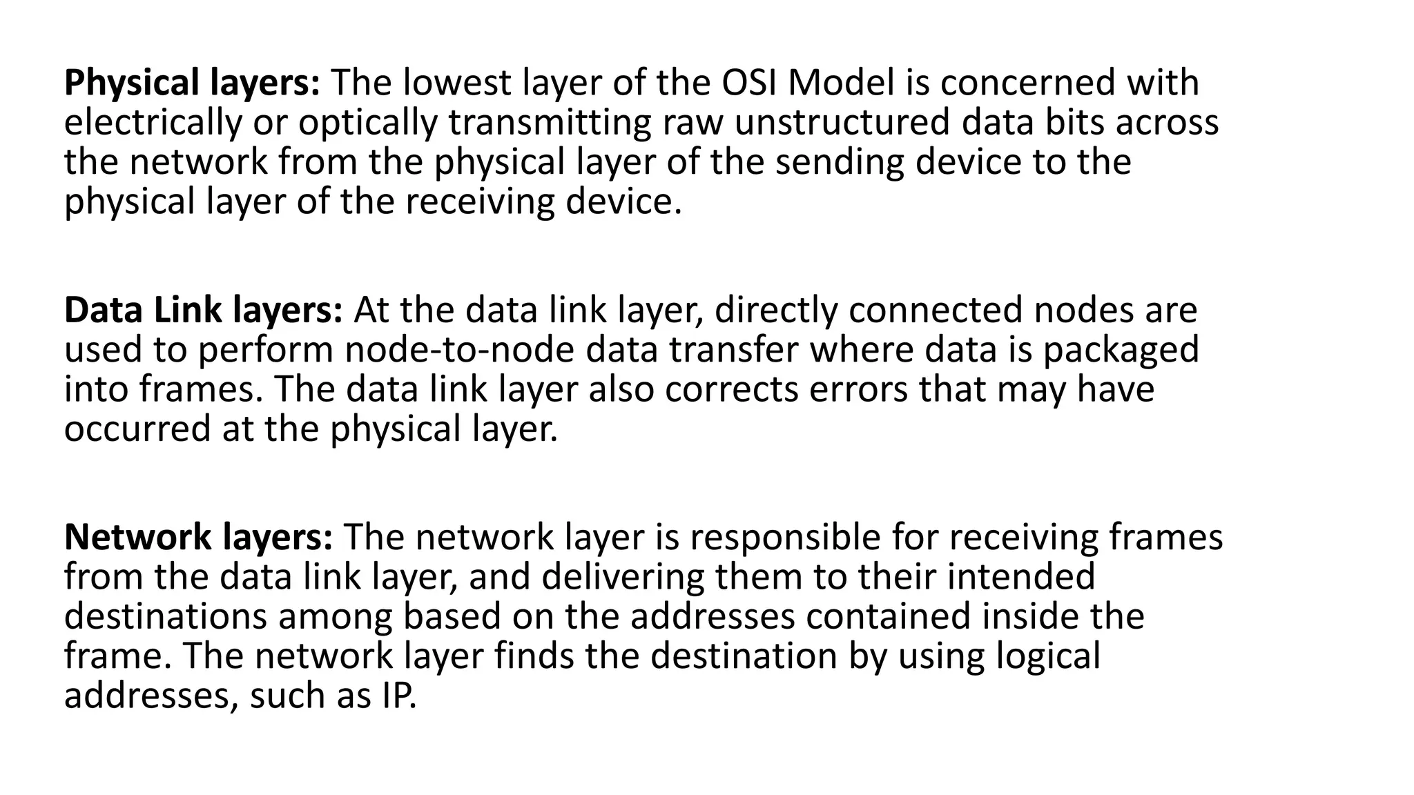 Physical layers: The lowest layer of the OSI Model is concerned with
electrically or optically transmitting raw unstructured data bits across
the network from the physical layer of the sending device to the
physical layer of the receiving device.
Data Link layers: At the data link layer, directly connected nodes are
used to perform node-to-node data transfer where data is packaged
into frames. The data link layer also corrects errors that may have
occurred at the physical layer.
Network layers: The network layer is responsible for receiving frames
from the data link layer, and delivering them to their intended
destinations among based on the addresses contained inside the
frame. The network layer finds the destination by using logical
addresses, such as IP.
 