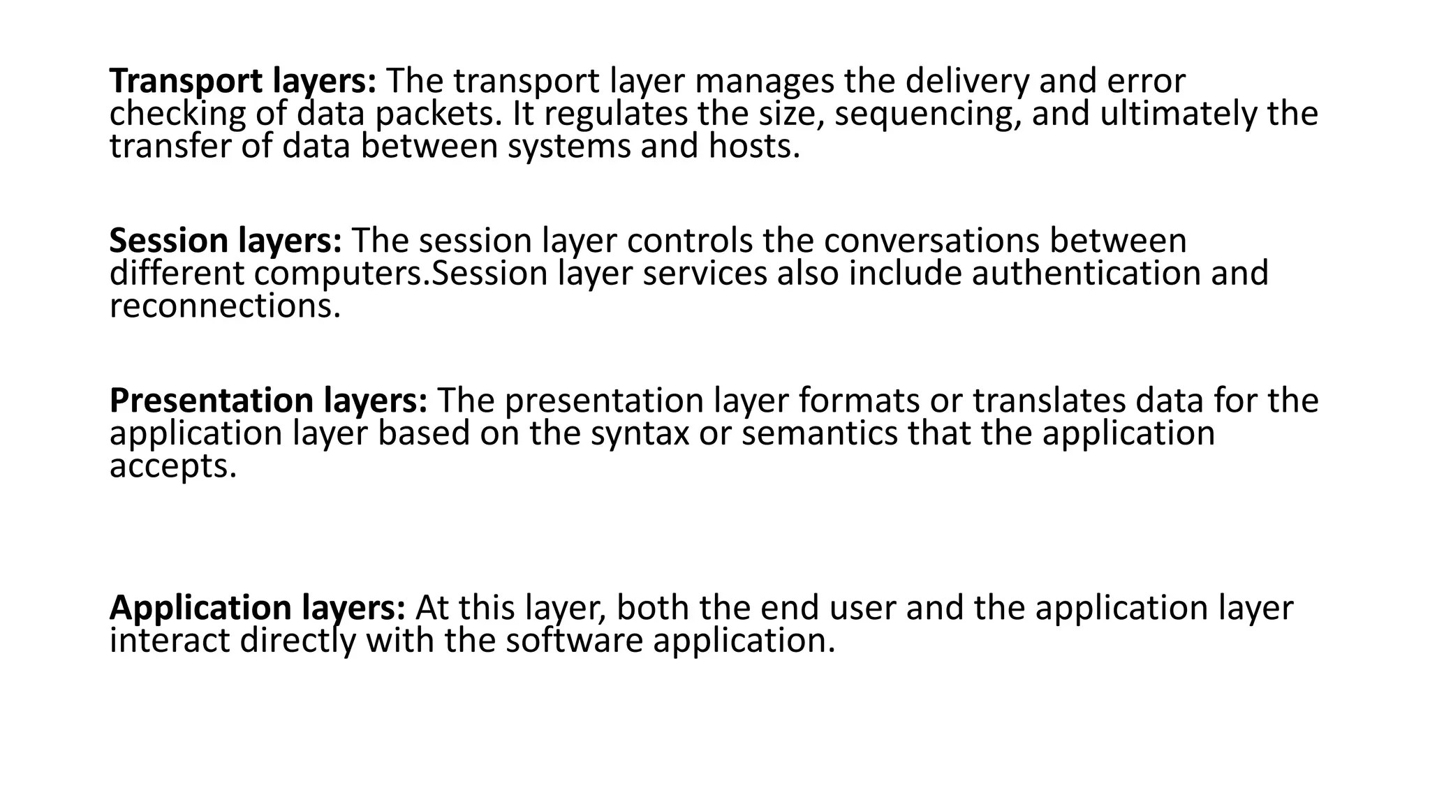 Transport layers: The transport layer manages the delivery and error
checking of data packets. It regulates the size, sequencing, and ultimately the
transfer of data between systems and hosts.
Session layers: The session layer controls the conversations between
different computers.Session layer services also include authentication and
reconnections.
Presentation layers: The presentation layer formats or translates data for the
application layer based on the syntax or semantics that the application
accepts.
Application layers: At this layer, both the end user and the application layer
interact directly with the software application.
 