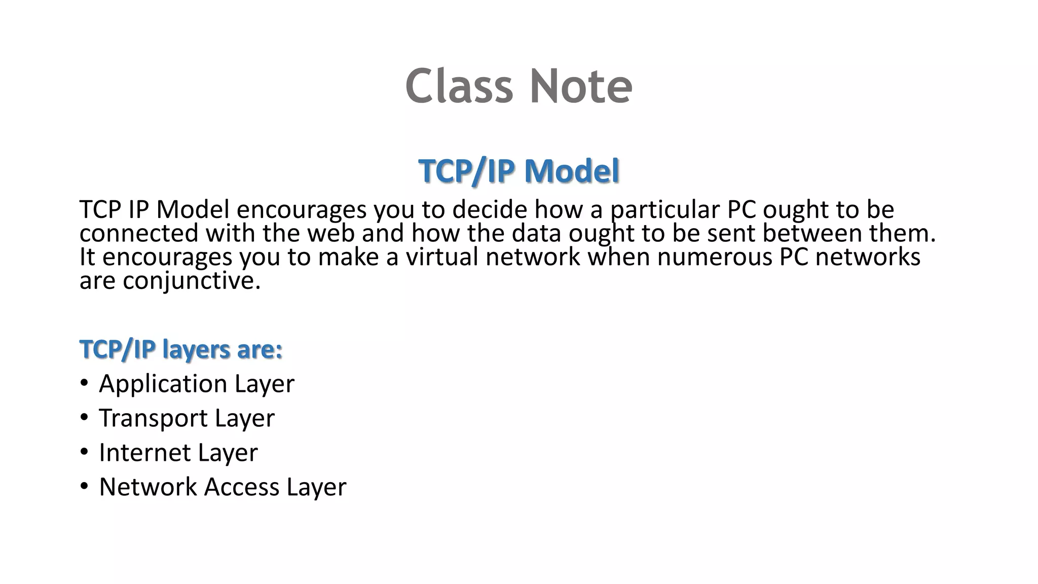 Class Note
TCP/IP Model
TCP IP Model encourages you to decide how a particular PC ought to be
connected with the web and how the data ought to be sent between them.
It encourages you to make a virtual network when numerous PC networks
are conjunctive.
TCP/IP layers are:
• Application Layer
• Transport Layer
• Internet Layer
• Network Access Layer
 