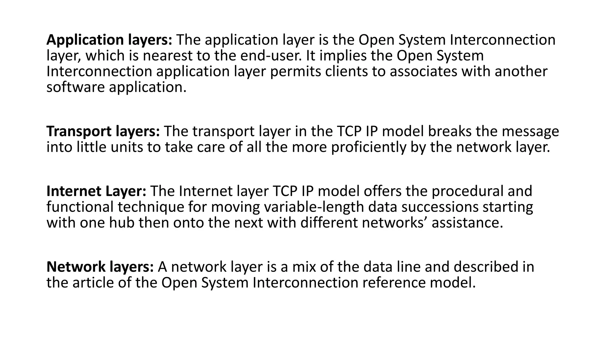Application layers: The application layer is the Open System Interconnection
layer, which is nearest to the end-user. It implies the Open System
Interconnection application layer permits clients to associates with another
software application.
Transport layers: The transport layer in the TCP IP model breaks the message
into little units to take care of all the more proficiently by the network layer.
Internet Layer: The Internet layer TCP IP model offers the procedural and
functional technique for moving variable-length data successions starting
with one hub then onto the next with different networks’ assistance.
Network layers: A network layer is a mix of the data line and described in
the article of the Open System Interconnection reference model.
 