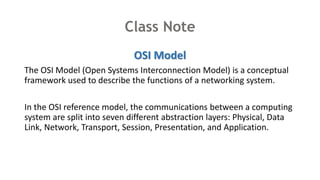 Class Note
OSI Model
The OSI Model (Open Systems Interconnection Model) is a conceptual
framework used to describe the functions of a networking system.
In the OSI reference model, the communications between a computing
system are split into seven different abstraction layers: Physical, Data
Link, Network, Transport, Session, Presentation, and Application.
 