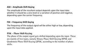 ASK – Amplitude Shift Keying
The amplitude of the resultant output depends upon the input data
whether it should be a zero level or a variation of positive and negative,
depending upon the carrier frequency.
FSK – Frequency Shift Keying
The frequency of the output signal will be either high or low, depending
upon the input data applied.
PSK – Phase Shift Keying
The phase of the output signal gets shifted depending upon the input. These
are mainly of two types, namely Binary Phase Shift Keying BPSK and
Quadrature Phase Shift Keying QPSK, according to the number of phase
shifts.
 