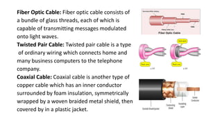 Fiber Optic Cable: Fiber optic cable consists of
a bundle of glass threads, each of which is
capable of transmitting messages modulated
onto light waves.
Twisted Pair Cable: Twisted pair cable is a type
of ordinary wiring which connects home and
many business computers to the telephone
company.
Coaxial Cable: Coaxial cable is another type of
copper cable which has an inner conductor
surrounded by foam insulation, symmetrically
wrapped by a woven braided metal shield, then
covered by in a plastic jacket.
 