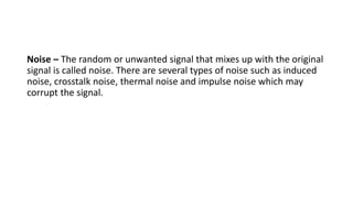 Noise – The random or unwanted signal that mixes up with the original
signal is called noise. There are several types of noise such as induced
noise, crosstalk noise, thermal noise and impulse noise which may
corrupt the signal.
 
