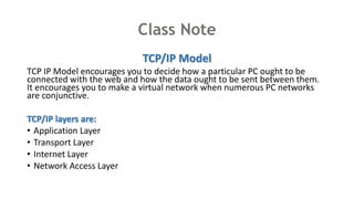 Class Note
TCP/IP Model
TCP IP Model encourages you to decide how a particular PC ought to be
connected with the web and how the data ought to be sent between them.
It encourages you to make a virtual network when numerous PC networks
are conjunctive.
TCP/IP layers are:
• Application Layer
• Transport Layer
• Internet Layer
• Network Access Layer
 
