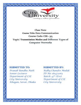 Class Note
Course Title: Data Communication
Course Code: CSE– 313
Topic: Transmission Modes and Different Types of
Computer Networks
SUBMITTED TO:
Pranab Bandhu Nath
Senior Lecturer
Department of CSE
City University
Khagan, Savar, Dhaka
SUBMITTED BY:
Ridhy Chandro Modak
ID No: 181472063
Batch: 47th
(Eve)
Department of CSE
City University
 