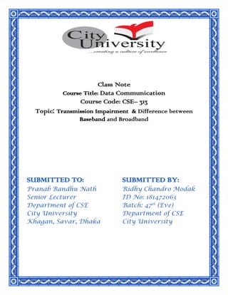 Class Note
Course Title: Data Communication
Course Code: CSE– 313
Topic: Transmission Impairment & Difference between
Baseband and Broadband
SUBMITTED TO:
Pranab Bandhu Nath
Senior Lecturer
Department of CSE
City University
Khagan, Savar, Dhaka
SUBMITTED BY:
Ridhy Chandro Modak
ID No: 181472063
Batch: 47th
(Eve)
Department of CSE
City University
 