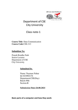Department of CSE
City University
Class note-1
Course Title: Data Communication
Course Code:CSE-313
Submition To:
Pranab Bondhu Nath
Senior Lecturer
Department of CSE
City University
Submitted by
Name: Nazmun Nahar
Id:1834902176
Department:CSE(Day)
Batch:49th
Section:B
Submission Date:24.08.2021
Basic parts of a computer and how they work:
 