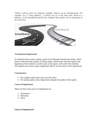 Unlike a railway track on a highway, multiple vehicles can go simultaneously. For
example, on a 3 lanes highway, 3 vehicles can go at the same time. Same as a
highway, in the broadband transmission, multiple data signals can be transmitted at
the same time.
Transmission Impairment:
In communication system, analog signals travel through transmission media, which
tends to deteriorate the quality of analog signal, which means that the signal at the
beginning of the medium is not the same as the signal at the end of the medium.
The imperfection causes signal impairment. Below are the causes of the impairment.
Consequences
1. For a digital signal, there may occur bit errors.
2. For analog signals, these impairments degrade the quality of the signals.
Causes of impairment
There are three main causes of impairment are,
1. Attenuation
2. Distortion
3. Noise
Causes of impairment –
 