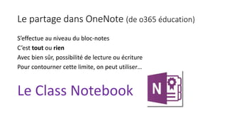 Le partage dans OneNote (de o365 éducation)
S’effectue au niveau du bloc-notes
C’est tout ou rien
Avec bien sûr, possibilité de lecture ou écriture
Pour contourner cette limite, on peut utiliser…
Le Class Notebook
 
