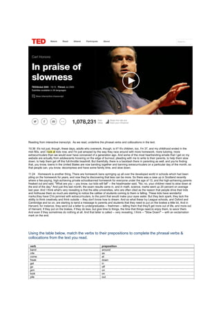 Reading from interactive transcript. As we read, underline the phrasal verbs and collocations in the text.
10:36 It's not just, though, these days, adults who overwork, though, is it? It's children, too. I'm 37, and my childhood ended in the
mid-'80s, and I look at kids now, and I'm just amazed by the way they race around with more homework, more tutoring, more
extracurriculars than we would ever have conceived of a generation ago. And some of the most heartrending emails that I get on my
website are actually from adolescents hovering on the edge of burnout, pleading with me to write to their parents, to help them slow
down, to help them get off this full-throttle treadmill. But thankfully, there is a backlash there in parenting as well, and you're finding
that, you know, towns in the United States are now banding together and banning extracurriculars on a particular day of the month, so
that people can, you know, decompress and have some family time, and slow down.
11:24 Homework is another thing. There are homework bans springing up all over the developed world in schools which had been
piling on the homework for years, and now they're discovering that less can be more. So there was a case up in Scotland recently
where a fee-paying, high-achieving private schoolbanned homework for everyone under the age of 13, and the high-achieving parents
freaked out and said, "What are you -- you know, our kids will fall" -- the headmaster said, "No, no, your children need to slow down at
the end of the day." And just this last month, the exam results came in, and in math, science, marks went up 20 percent on average
last year. And I think what's very revealing is that the elite universities, who are often cited as the reason that people drive their kids
and hothouse them so much,are starting to notice the caliber of students coming to them is falling. These kids have wonderful
marks;they have CVs jammed with extracurriculars, to the point that would make your eyes water. But they lack spark; they lack the
ability to think creatively and think outside -- they don't know how to dream. And so what these Ivy League schools, and Oxford and
Cambridge and so on, are starting to send a message to parents and students that they need to put on the brakes a little bit. And in
Harvard, for instance, they send out a letter to undergraduates -- freshmen -- telling them that they'll get more out of life, and more out
of Harvard, if they put on the brakes, if they do less, but give time to things, the time that things need,to enjoy them, to savor them.
And even if they sometimes do nothing at all. And that letter is called -- very revealing, I think -- "Slow Down!" -- with an exclamation
mark on the end.
Using the table below, match the verbs to their prepositions to complete the phrasal verbs &
collocations from the text you read.
verb preposition
band around
cite as
come at
freak down
get in
go off
jam on
look on
pile out
 