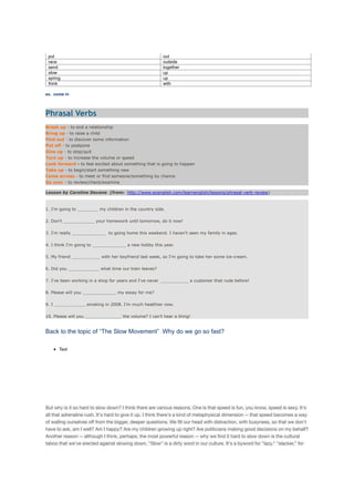 put out
race outside
send together
slow up
spring up
think with
ex. come in
Phrasal Verbs
Break up - to end a relationship
Bring up - to raise a child
Find out - to discover some information
Put off - to postpone
Give up - to stop/quit
Turn up - to increase the volume or speed
Look forward - to feel excited about something that is going to happen
Take up - to begin/start something new
Come across - to meet or find someone/something by chance
Go over - to review/check/examine
Lesson by Caroline Devane (from: http://www.ecenglish.com/learnenglish/lessons/phrasal-verb-review)
1. I'm going to ________ my children in the country side.
2. Don't ____________ your homework until tomorrow, do it now!
3. I'm really _____________ to going home this weekend. I haven't seen my family in ages.
4. I think I'm going to _____________ a new hobby this year.
5. My friend ___________ with her boyfriend last week, so I'm going to take her some ice-cream.
6. Did you ____________ what time our train leaves?
7. I've been working in a shop for years and I've never ___________ a customer that rude before!
8. Please will you _____________ my essay for me?
9. I ____________ smoking in 2008. I'm much healthier now.
10. Please will you ______________ the volume? I can't hear a thing!
Back to the topic of “The Slow Movement” Why do we go so fast?
Text
But why is it so hard to slow down? I think there are various reasons. One is that speed is fun, you know, speed is sexy. It's
all that adrenaline rush. It's hard to give it up. I think there's a kind of metaphysical dimension -- that speed becomes a way
of walling ourselves oﬀ from the bigger, deeper questions. We ﬁll our head with distraction, with busyness, so that we don't
have to ask, am I well? Am I happy? Are my children growing up right? Are politicians making good decisions on my behalf?
Another reason -- although I think, perhaps, the most powerful reason -- why we ﬁnd it hard to slow down is the cultural
taboo that we've erected against slowing down. "Slow" is a dirty word in our culture. It's a byword for "lazy," "slacker," for
 