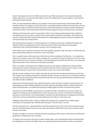 decade. Surprisingly, there were few differences related to age. With one exception: when researchers asked the
subjects about the 10-year interval, older subjects were far more likely than the younger subjects to report that the
last decade had passed quickly.
Other, non-age-related factors influence our perception of time. Recent research shows that emotions affect our
perception of time. For example, Dr. Sylvie Droit-Volet, a psychology professor at Blaise Pascal University, in France,
manipulated subjects’ emotional state by showing them movies that excited fear or sadness and then asked them to
estimate the duration of the visual stimulus. She found that time appears to pass more slowly when we are afraid.
Attention and memory play a part in our perception of time. To accurately gauge the passage of time required to
accomplish a given task, you have to be able to focus and remember a sequence of information. That’s partly why
someone with attention-deficit hyperactivity disorder has trouble judging time intervals and grows impatient with
what seems like the slow passage of time.
The neurotransmitter dopamine is critically important to our ability to process time. Stimulants like Ritalin and
Adderall, which increase dopamine function in the brain, have the effect of speeding up time perception;
antipsychotic drugs, which block dopamine receptors, have the opposite effect.
On the whole, most of us perceive short intervals of time similarly, regardless of age. Why, then, do older people look
back at long stretches of their lives and feel it’s a race to the finish?
Here’s a possible answer: think about what it’s like when you learn something for the first time — for example how,
when you are young, you learn to ride a bike or navigate your way home from school. It takes time to learn new tasks
and to encode them in your memory. And when you are learning about the world for the first time, you are forming a
fairly steady stream of new memories of events, places and people.
When, as an adult, you look back at your childhood experiences, they appear to unfold in slow motion probably
because the sheer number of them gives you the impression that they must have taken forever to acquire. So when
you recall the summer vacation when you first learned to swim or row a boat, it feels endless.
But this is merely an illusion, the way adults understand the past when they look through the telescope of lost time.
This, though, is not an illusion: almost all of us faced far steeper learning curves when we were young. Most adults do
not explore and learn about the world the way they did when they were young; adult life lacks the constant discovery
and endless novelty of childhood.
Studies have shown that the greater the cognitive demands of a task, the longer its duration is perceived to be. Dr.
David Eagleman at Baylor College of Medicine found that repeated stimuli appear briefer in duration than novel
stimuli of equal duration. Is it possible that learning new things might slow down our internal sense of time?
The question and the possibility it presents put me in mind of my father, who died a few years ago at age 86. An
engineer by training, he read constantly after he retired. His range was enormous; he read about everything from
astronomy to natural history, travel and gardening. I remember once discovering dozens of magazines and journals
in the house and was convinced that my parents had become the victims of a mail-order scam.
Thinking I’d help with the clutter, I began to bundle up the magazines for recycling when my father angrily
confronted me, demanding to know what the hell I was doing. “I read all of these,” he said.
And then it dawned on me. I cannot recall his ever having remarked on how fast or slow his life seemed to be going.
He was constantly learning, always alive to new ideas and experience. Maybe that’s why he never seemed to notice
that time was passing.
So what, you might say, if we have an illusion about time speeding up? But it matters, I think, because the distortion
signals that we might squeeze more out of life.
It’s simple: if you want time to slow down, become a student again. Learn something that requires sustained effort;
do something novel. Put down the thriller when you’re sitting on the beach and break out a book on evolutionary
 