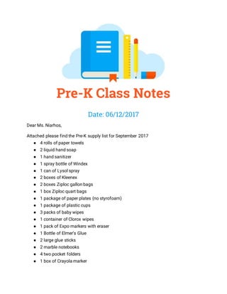 Pre-K Class Notes
Date: 06/12/2017
Dear Ms. Niarhos,
Attached please find the Pre-K supply list for September 2017
● 4 rolls of paper towels
● 2 liquid hand soap
● 1 hand sanitizer
● 1 spray bottle of Windex
● 1 can of Lysol spray
● 2 boxes of Kleenex
● 2 boxes Ziploc gallon bags
● 1 box Ziploc quart bags
● 1 package of paper plates (no styrofoam)
● 1 package of plastic cups
● 3 packs of baby wipes
● 1 container of Clorox wipes
● 1 pack of Expo markers with eraser
● 1 Bottle of Elmer’s Glue
● 2 large glue sticks
● 2 marble notebooks
● 4 two pocket folders
● 1 box of Crayola marker
 