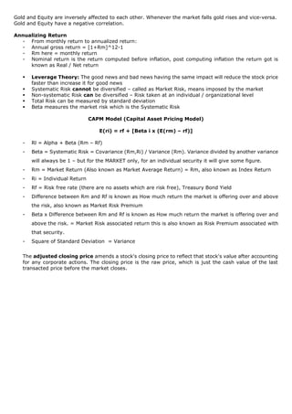 Gold and Equity are inversely affected to each other. Whenever the market falls gold rises and vice-versa.
Gold and Equity have a negative correlation.
Annualizing Return
- From monthly return to annualized return:
- Annual gross return = [1+Rm]^12-1
- Rm here = monthly return
- Nominal return is the return computed before inflation, post computing inflation the return got is
known as Real / Net return
▪ Leverage Theory: The good news and bad news having the same impact will reduce the stock price
faster than increase it for good news
▪ Systematic Risk cannot be diversified – called as Market Risk, means imposed by the market
▪ Non-systematic Risk can be diversified – Risk taken at an individual / organizational level
▪ Total Risk can be measured by standard deviation
▪ Beta measures the market risk which is the Systematic Risk
CAPM Model (Capital Asset Pricing Model)
E(ri) = rf + [Beta i x (E(rm) – rf)]
- Rl = Alpha + Beta (Rm – Rf)
- Beta = Systematic Risk = Covariance (Rm,Ri) / Variance (Rm). Variance divided by another variance
will always be 1 – but for the MARKET only, for an individual security it will give some figure.
- Rm = Market Return (Also known as Market Average Return) = Rm, also known as Index Return
- Ri = Individual Return
- Rf = Risk free rate (there are no assets which are risk free), Treasury Bond Yield
- Difference between Rm and Rf is known as How much return the market is offering over and above
the risk, also known as Market Risk Premium
- Beta x Difference between Rm and Rf is known as How much return the market is offering over and
above the risk. = Market Risk associated return this is also known as Risk Premium associated with
that security.
- Square of Standard Deviation = Variance
The adjusted closing price amends a stock's closing price to reflect that stock's value after accounting
for any corporate actions. The closing price is the raw price, which is just the cash value of the last
transacted price before the market closes.
 