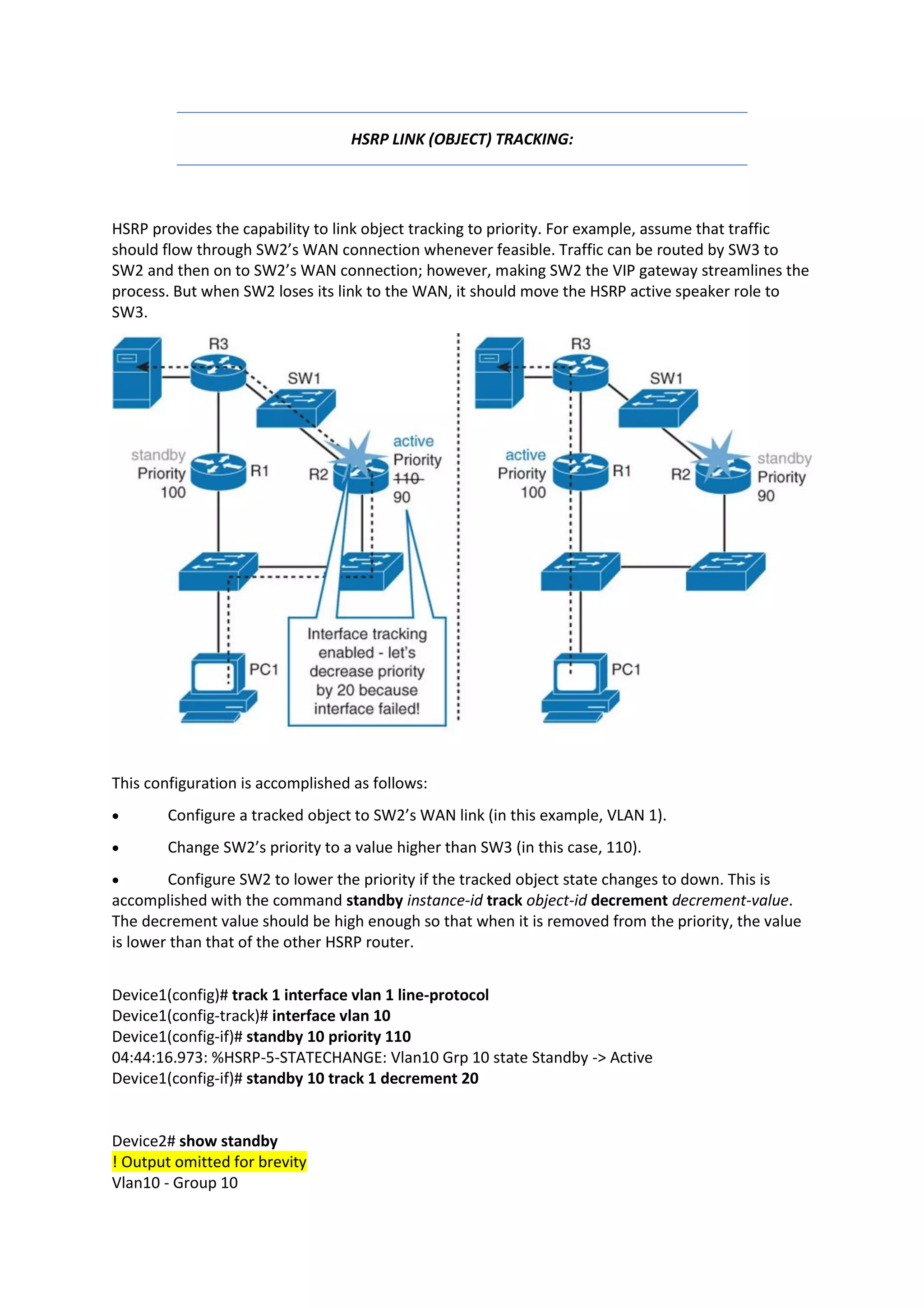HSRP LINK (OBJECT) TRACKING:
HSRP provides the capability to link object tracking to priority. For example, assume that traffic
should flow through SW2’s WAN connection whenever feasible. Traffic can be routed by SW3 to
SW2 and then on to SW2’s WAN connection; however, making SW2 the VIP gateway streamlines the
process. But when SW2 loses its link to the WAN, it should move the HSRP active speaker role to
SW3.
This configuration is accomplished as follows:
• Configure a tracked object to SW2’s WAN link (in this example, VLAN 1).
• Change SW2’s priority to a value higher than SW3 (in this case, 110).
• Configure SW2 to lower the priority if the tracked object state changes to down. This is
accomplished with the command standby instance-id track object-id decrement decrement-value.
The decrement value should be high enough so that when it is removed from the priority, the value
is lower than that of the other HSRP router.
Device1(config)# track 1 interface vlan 1 line-protocol
Device1(config-track)# interface vlan 10
Device1(config-if)# standby 10 priority 110
04:44:16.973: %HSRP-5-STATECHANGE: Vlan10 Grp 10 state Standby -> Active
Device1(config-if)# standby 10 track 1 decrement 20
Device2# show standby
! Output omitted for brevity
Vlan10 - Group 10
 