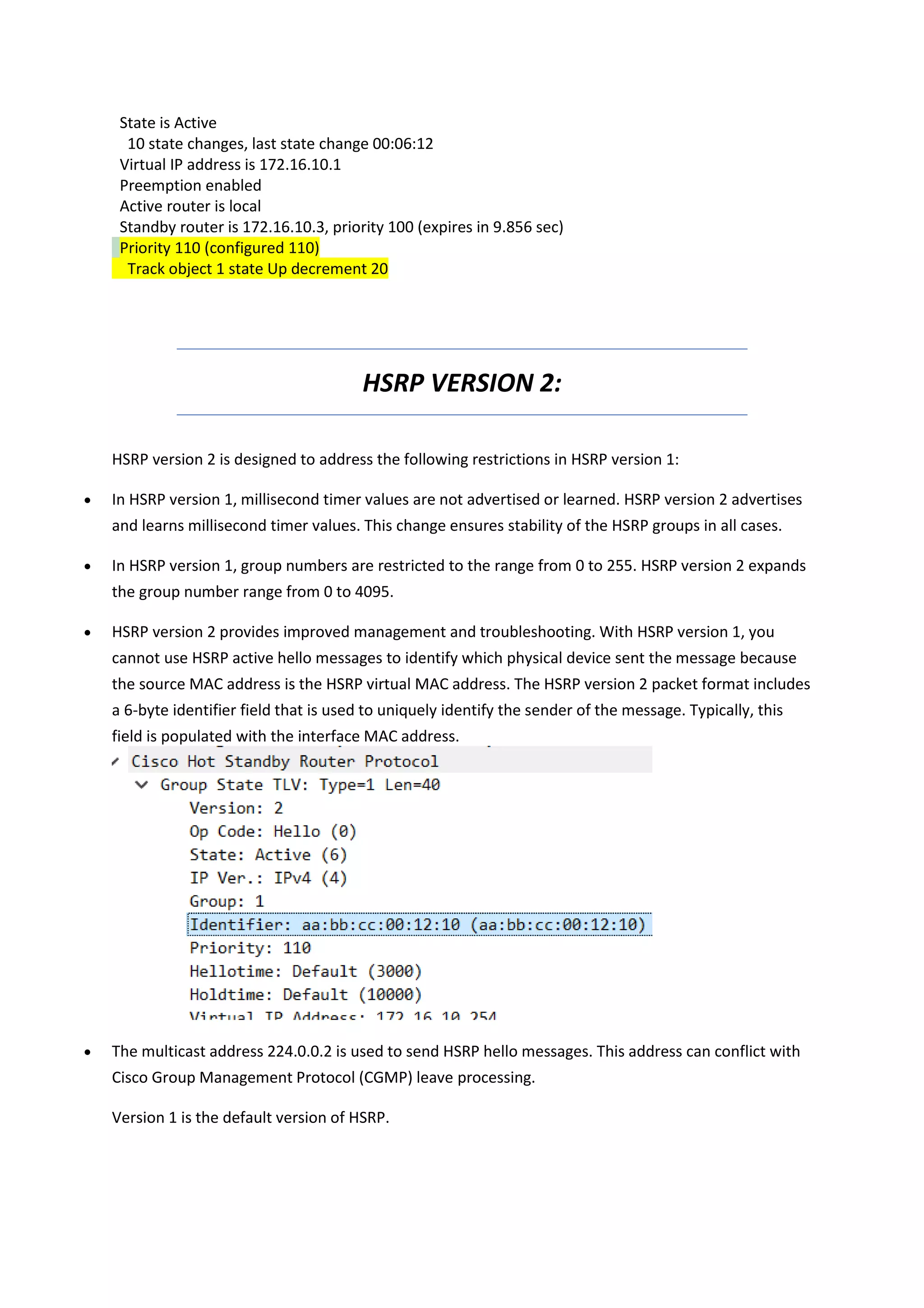 State is Active
10 state changes, last state change 00:06:12
Virtual IP address is 172.16.10.1
Preemption enabled
Active router is local
Standby router is 172.16.10.3, priority 100 (expires in 9.856 sec)
Priority 110 (configured 110)
Track object 1 state Up decrement 20
HSRP VERSION 2:
HSRP version 2 is designed to address the following restrictions in HSRP version 1:
• In HSRP version 1, millisecond timer values are not advertised or learned. HSRP version 2 advertises
and learns millisecond timer values. This change ensures stability of the HSRP groups in all cases.
• In HSRP version 1, group numbers are restricted to the range from 0 to 255. HSRP version 2 expands
the group number range from 0 to 4095.
• HSRP version 2 provides improved management and troubleshooting. With HSRP version 1, you
cannot use HSRP active hello messages to identify which physical device sent the message because
the source MAC address is the HSRP virtual MAC address. The HSRP version 2 packet format includes
a 6-byte identifier field that is used to uniquely identify the sender of the message. Typically, this
field is populated with the interface MAC address.
• The multicast address 224.0.0.2 is used to send HSRP hello messages. This address can conflict with
Cisco Group Management Protocol (CGMP) leave processing.
Version 1 is the default version of HSRP.
 
