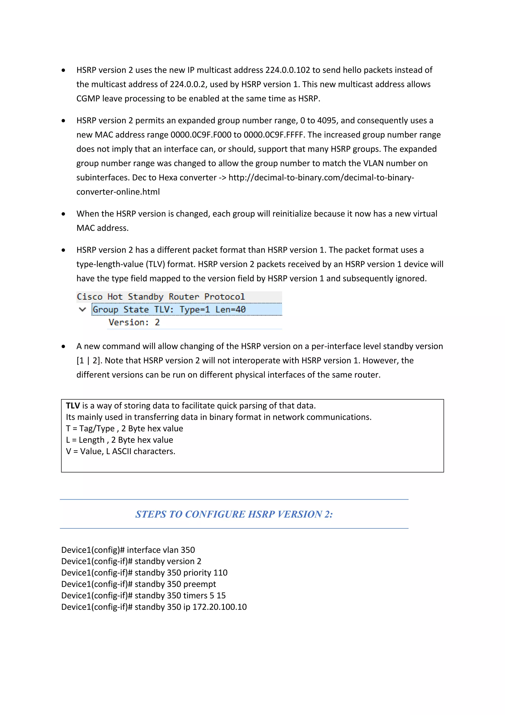 • HSRP version 2 uses the new IP multicast address 224.0.0.102 to send hello packets instead of
the multicast address of 224.0.0.2, used by HSRP version 1. This new multicast address allows
CGMP leave processing to be enabled at the same time as HSRP.
• HSRP version 2 permits an expanded group number range, 0 to 4095, and consequently uses a
new MAC address range 0000.0C9F.F000 to 0000.0C9F.FFFF. The increased group number range
does not imply that an interface can, or should, support that many HSRP groups. The expanded
group number range was changed to allow the group number to match the VLAN number on
subinterfaces. Dec to Hexa converter -> http://decimal-to-binary.com/decimal-to-binary-
converter-online.html
• When the HSRP version is changed, each group will reinitialize because it now has a new virtual
MAC address.
• HSRP version 2 has a different packet format than HSRP version 1. The packet format uses a
type-length-value (TLV) format. HSRP version 2 packets received by an HSRP version 1 device will
have the type field mapped to the version field by HSRP version 1 and subsequently ignored.
• A new command will allow changing of the HSRP version on a per-interface level standby version
[1 | 2]. Note that HSRP version 2 will not interoperate with HSRP version 1. However, the
different versions can be run on different physical interfaces of the same router.
TLV is a way of storing data to facilitate quick parsing of that data.
Its mainly used in transferring data in binary format in network communications.
T = Tag/Type , 2 Byte hex value
L = Length , 2 Byte hex value
V = Value, L ASCII characters.
STEPS TO CONFIGURE HSRP VERSION 2:
Device1(config)# interface vlan 350
Device1(config-if)# standby version 2
Device1(config-if)# standby 350 priority 110
Device1(config-if)# standby 350 preempt
Device1(config-if)# standby 350 timers 5 15
Device1(config-if)# standby 350 ip 172.20.100.10
 
