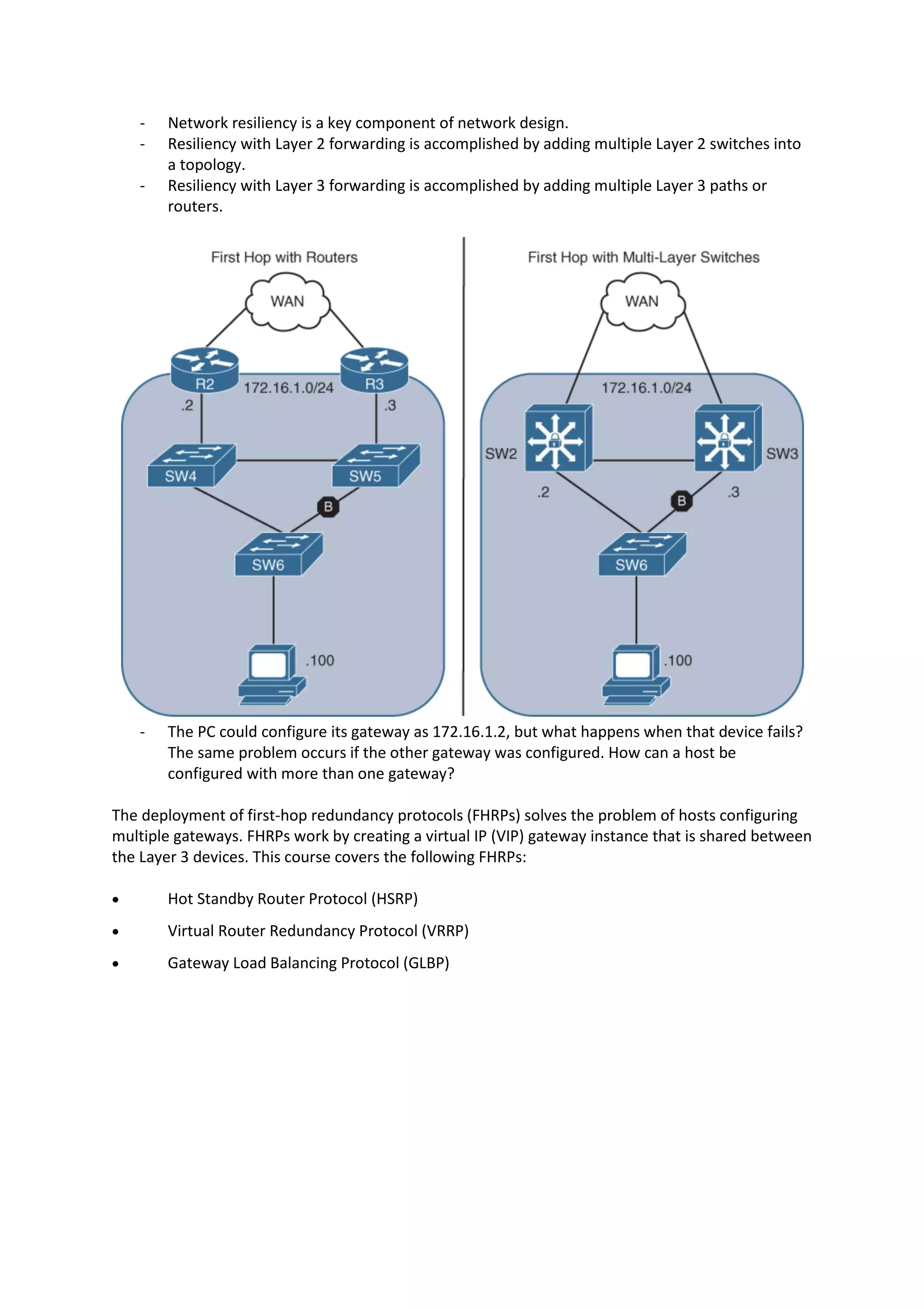 - Network resiliency is a key component of network design.
- Resiliency with Layer 2 forwarding is accomplished by adding multiple Layer 2 switches into
a topology.
- Resiliency with Layer 3 forwarding is accomplished by adding multiple Layer 3 paths or
routers.
- The PC could configure its gateway as 172.16.1.2, but what happens when that device fails?
The same problem occurs if the other gateway was configured. How can a host be
configured with more than one gateway?
The deployment of first-hop redundancy protocols (FHRPs) solves the problem of hosts configuring
multiple gateways. FHRPs work by creating a virtual IP (VIP) gateway instance that is shared between
the Layer 3 devices. This course covers the following FHRPs:
• Hot Standby Router Protocol (HSRP)
• Virtual Router Redundancy Protocol (VRRP)
• Gateway Load Balancing Protocol (GLBP)
 