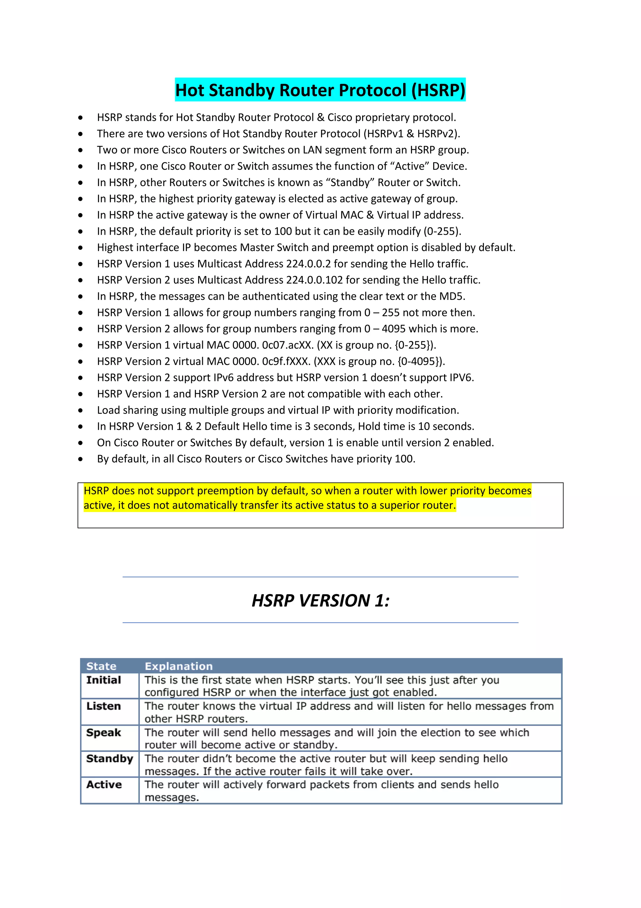 Hot Standby Router Protocol (HSRP)
• HSRP stands for Hot Standby Router Protocol & Cisco proprietary protocol.
• There are two versions of Hot Standby Router Protocol (HSRPv1 & HSRPv2).
• Two or more Cisco Routers or Switches on LAN segment form an HSRP group.
• In HSRP, one Cisco Router or Switch assumes the function of “Active” Device.
• In HSRP, other Routers or Switches is known as “Standby” Router or Switch.
• In HSRP, the highest priority gateway is elected as active gateway of group.
• In HSRP the active gateway is the owner of Virtual MAC & Virtual IP address.
• In HSRP, the default priority is set to 100 but it can be easily modify (0-255).
• Highest interface IP becomes Master Switch and preempt option is disabled by default.
• HSRP Version 1 uses Multicast Address 224.0.0.2 for sending the Hello traffic.
• HSRP Version 2 uses Multicast Address 224.0.0.102 for sending the Hello traffic.
• In HSRP, the messages can be authenticated using the clear text or the MD5.
• HSRP Version 1 allows for group numbers ranging from 0 – 255 not more then.
• HSRP Version 2 allows for group numbers ranging from 0 – 4095 which is more.
• HSRP Version 1 virtual MAC 0000. 0c07.acXX. (XX is group no. {0-255}).
• HSRP Version 2 virtual MAC 0000. 0c9f.fXXX. (XXX is group no. {0-4095}).
• HSRP Version 2 support IPv6 address but HSRP version 1 doesn’t support IPV6.
• HSRP Version 1 and HSRP Version 2 are not compatible with each other.
• Load sharing using multiple groups and virtual IP with priority modification.
• In HSRP Version 1 & 2 Default Hello time is 3 seconds, Hold time is 10 seconds.
• On Cisco Router or Switches By default, version 1 is enable until version 2 enabled.
• By default, in all Cisco Routers or Cisco Switches have priority 100.
HSRP does not support preemption by default, so when a router with lower priority becomes
active, it does not automatically transfer its active status to a superior router.
HSRP VERSION 1:
 