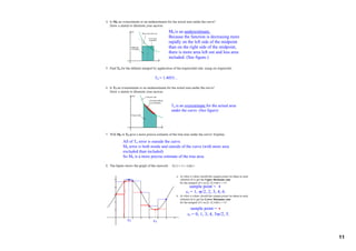 M6 is an underestimate.
                           Because the function is decreasing more 
                           rapidly on the left side of the midpoint 
                           than on the right side of the midpoint, 
                           there is more area left out and less area 
                           included. (See figure.)



                   T6 = 1.4053...




                             T6 is an overestimate for the actual area 
                             under the curve. (See figure)




All of T6 error is outside the curve.
M6 error is both inside and outside of the curve (with more area 
excluded than included)
So M6 is a more precise estimate of the true area.




                                        sample point = 
                                      ci = 1, π/2, 2, 3, 4, 6.


                                         sample point = 
                                       ci = 0, 1, 3, 4, 3π/2, 5.
  c2              c5


                                                                          11
 