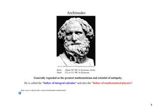 Archimedes




                                               http://www.philosophyprofessor.com/images/philosophers/archimedes.jpg


                                              Born:  About 287 BC in Syracuse, Sicily.
                                              Died:     212 or 211 BC in Syracuse.

                Generally regarded as the greatest mathematician and scientist of antiquity.
    He is called the "father of integral calculus" and also the "father of mathematical physics". 

http://www.cs.drexel.edu/~crorres/Archimedes/contents.html




                                                                                                                       3
 