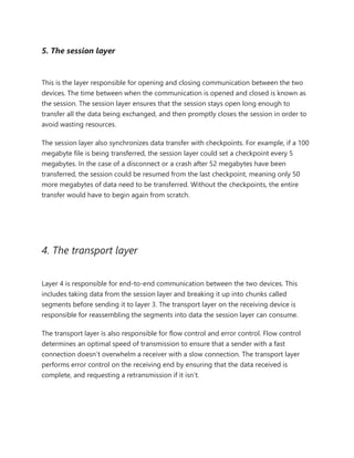 5. The session layer
This is the layer responsible for opening and closing communication between the two
devices. The time between when the communication is opened and closed is known as
the session. The session layer ensures that the session stays open long enough to
transfer all the data being exchanged, and then promptly closes the session in order to
avoid wasting resources.
The session layer also synchronizes data transfer with checkpoints. For example, if a 100
megabyte file is being transferred, the session layer could set a checkpoint every 5
megabytes. In the case of a disconnect or a crash after 52 megabytes have been
transferred, the session could be resumed from the last checkpoint, meaning only 50
more megabytes of data need to be transferred. Without the checkpoints, the entire
transfer would have to begin again from scratch.
4. The transport layer
Layer 4 is responsible for end-to-end communication between the two devices. This
includes taking data from the session layer and breaking it up into chunks called
segments before sending it to layer 3. The transport layer on the receiving device is
responsible for reassembling the segments into data the session layer can consume.
The transport layer is also responsible for flow control and error control. Flow control
determines an optimal speed of transmission to ensure that a sender with a fast
connection doesn’t overwhelm a receiver with a slow connection. The transport layer
performs error control on the receiving end by ensuring that the data received is
complete, and requesting a retransmission if it isn’t.
 