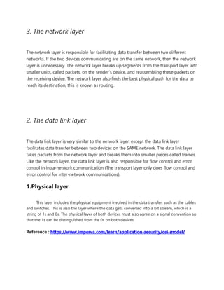 3. The network layer
The network layer is responsible for facilitating data transfer between two different
networks. If the two devices communicating are on the same network, then the network
layer is unnecessary. The network layer breaks up segments from the transport layer into
smaller units, called packets, on the sender’s device, and reassembling these packets on
the receiving device. The network layer also finds the best physical path for the data to
reach its destination; this is known as routing.
2. The data link layer
The data link layer is very similar to the network layer, except the data link layer
facilitates data transfer between two devices on the SAME network. The data link layer
takes packets from the network layer and breaks them into smaller pieces called frames.
Like the network layer, the data link layer is also responsible for flow control and error
control in intra-network communication (The transport layer only does flow control and
error control for inter-network communications).
1.Physical layer
This layer includes the physical equipment involved in the data transfer, such as the cables
and switches. This is also the layer where the data gets converted into a bit stream, which is a
string of 1s and 0s. The physical layer of both devices must also agree on a signal convention so
that the 1s can be distinguished from the 0s on both devices.
Reference : https://www.imperva.com/learn/application-security/osi-model/
 