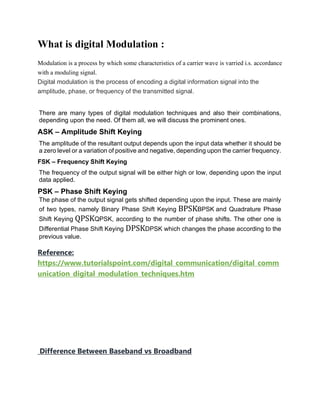 What is digital Modulation :
Modulation is a process by which some characteristics of a carrier wave is varried i.s. accordance
with a moduling signal.
Digital modulation is the process of encoding a digital information signal into the
amplitude, phase, or frequency of the transmitted signal.
There are many types of digital modulation techniques and also their combinations,
depending upon the need. Of them all, we will discuss the prominent ones.
ASK – Amplitude Shift Keying
The amplitude of the resultant output depends upon the input data whether it should be
a zero level or a variation of positive and negative, depending upon the carrier frequency.
FSK – Frequency Shift Keying
The frequency of the output signal will be either high or low, depending upon the input
data applied.
PSK – Phase Shift Keying
The phase of the output signal gets shifted depending upon the input. These are mainly
of two types, namely Binary Phase Shift Keying BPSKBPSK and Quadrature Phase
Shift Keying QPSKQPSK, according to the number of phase shifts. The other one is
Differential Phase Shift Keying DPSKDPSK which changes the phase according to the
previous value.
Reference:
https://www.tutorialspoint.com/digital_communication/digital_comm
unication_digital_modulation_techniques.htm
Difference Between Baseband vs Broadband
 