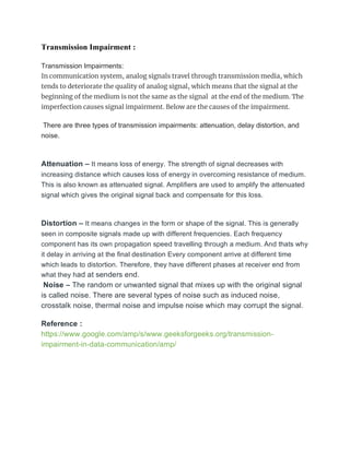 Transmission Impairment :
Transmission Impairments:
In communication system, analog signals travel through transmission media, which
tends to deteriorate the quality of analog signal, which means that the signal at the
beginning of the medium is not the same as the signal at the end of the medium. The
imperfection causes signal impairment. Below are the causes of the impairment.
There are three types of transmission impairments: attenuation, delay distortion, and
noise.
Attenuation – It means loss of energy. The strength of signal decreases with
increasing distance which causes loss of energy in overcoming resistance of medium.
This is also known as attenuated signal. Amplifiers are used to amplify the attenuated
signal which gives the original signal back and compensate for this loss.
Distortion – It means changes in the form or shape of the signal. This is generally
seen in composite signals made up with different frequencies. Each frequency
component has its own propagation speed travelling through a medium. And thats why
it delay in arriving at the final destination Every component arrive at different time
which leads to distortion. Therefore, they have different phases at receiver end from
what they had at senders end.
Noise – The random or unwanted signal that mixes up with the original signal
is called noise. There are several types of noise such as induced noise,
crosstalk noise, thermal noise and impulse noise which may corrupt the signal.
Reference :
https://www.google.com/amp/s/www.geeksforgeeks.org/transmission-
impairment-in-data-communication/amp/
 