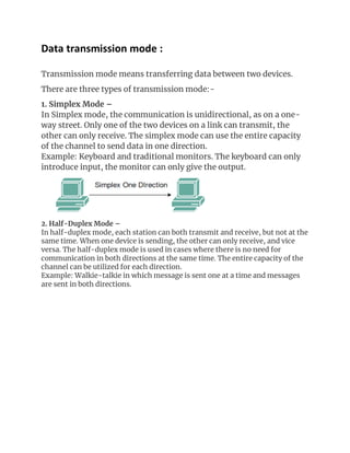 Data transmission mode :
Transmission mode means transferring data between two devices.
There are three types of transmission mode:-
1. Simplex Mode –
In Simplex mode, the communication is unidirectional, as on a one-
way street. Only one of the two devices on a link can transmit, the
other can only receive. The simplex mode can use the entire capacity
of the channel to send data in one direction.
Example: Keyboard and traditional monitors. The keyboard can only
introduce input, the monitor can only give the output.
2. Half-Duplex Mode –
In half-duplex mode, each station can both transmit and receive, but not at the
same time. When one device is sending, the other can only receive, and vice
versa. The half-duplex mode is used in cases where there is no need for
communication in both directions at the same time. The entire capacity of the
channel can be utilized for each direction.
Example: Walkie-talkie in which message is sent one at a time and messages
are sent in both directions.
 