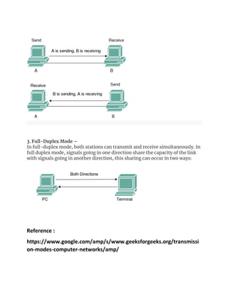 3. Full-Duplex Mode –
In full-duplex mode, both stations can transmit and receive simultaneously. In
full duplex mode, signals going in one direction share the capacity of the link
with signals going in another direction, this sharing can occur in two ways:
Reference :
https://www.google.com/amp/s/www.geeksforgeeks.org/transmissi
on-modes-computer-networks/amp/
 