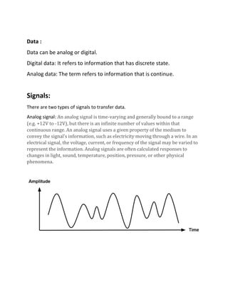 Data :
Data can be analog or digital.
Digital data: It refers to information that has discrete state.
Analog data: The term refers to information that is continue.
Signals:
There are two types of signals to transfer data.
Analog signal: An analog signal is time-varying and generally bound to a range
(e.g. +12V to -12V), but there is an infinite number of values within that
continuous range. An analog signal uses a given property of the medium to
convey the signal’s information, such as electricity moving through a wire. In an
electrical signal, the voltage, current, or frequency of the signal may be varied to
represent the information. Analog signals are often calculated responses to
changes in light, sound, temperature, position, pressure, or other physical
phenomena.
 