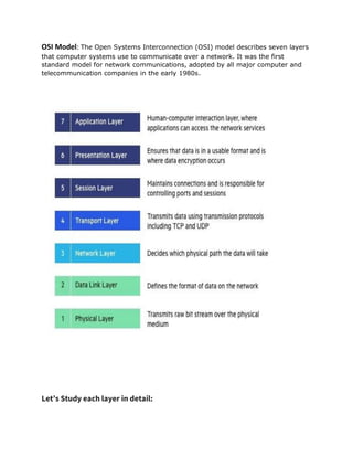 OSI Model: The Open Systems Interconnection (OSI) model describes seven layers
that computer systems use to communicate over a network. It was the first
standard model for network communications, adopted by all major computer and
telecommunication companies in the early 1980s.
Let’s Study each layer in detail:
 